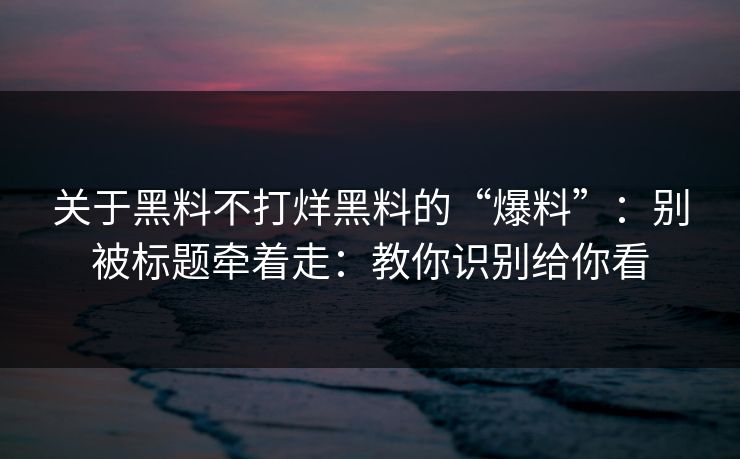 关于黑料不打烊黑料的“爆料”：别被标题牵着走：教你识别给你看