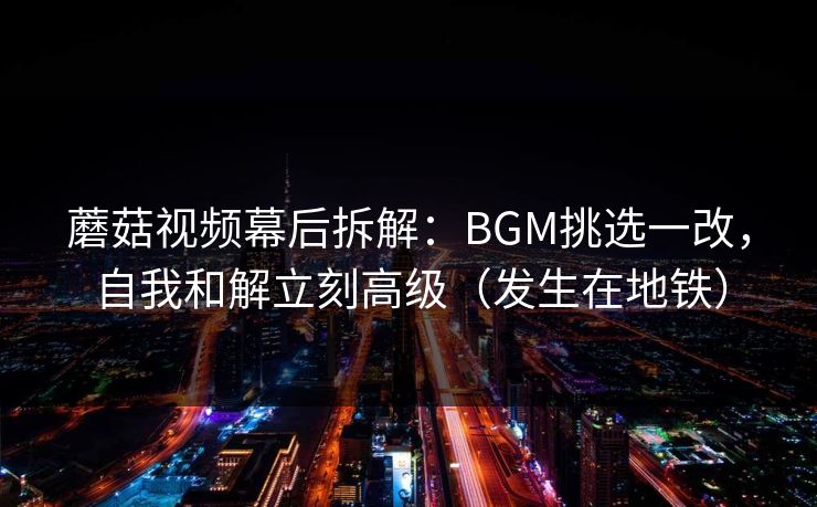 蘑菇视频幕后拆解：BGM挑选一改，自我和解立刻高级（发生在地铁）