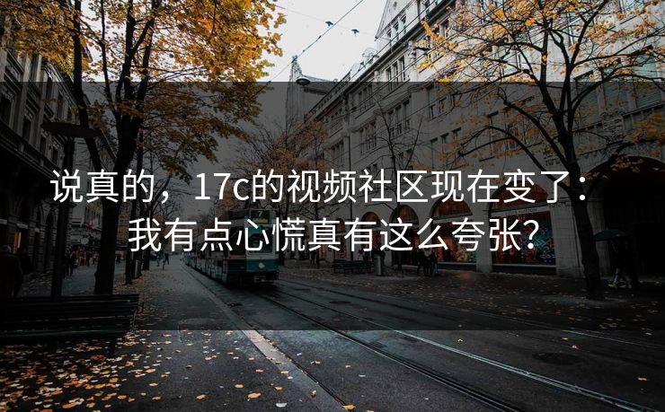 说真的,17c的视频社区现在变了: 我有点心慌真有这么夸张? 说真的,17c的视频社区现在变了: 我有点心慌真有这么夸张?