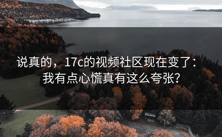 说真的,17c的视频社区现在变了: 我有点心慌真有这么夸张? 说真的,17c的视频社区现在变了: 我有点心慌真有这么夸张?