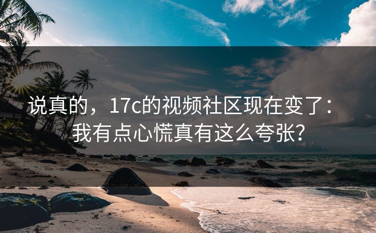 说真的,17c的视频社区现在变了: 我有点心慌真有这么夸张? 说真的,17c的视频社区现在变了: 我有点心慌真有这么夸张?