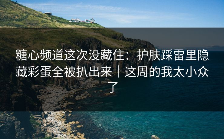 糖心频道这次没藏住：护肤踩雷里隐藏彩蛋全被扒出来｜这周的我太小众了