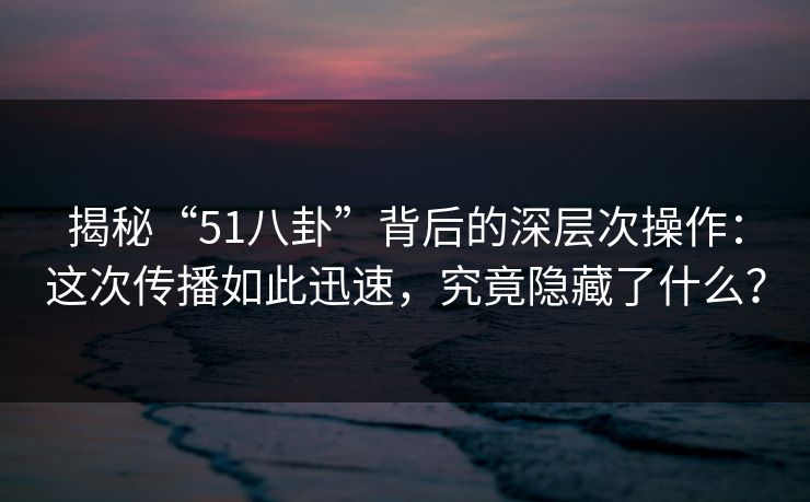 揭秘“51八卦”背后的深层次操作：这次传播如此迅速，究竟隐藏了什么？