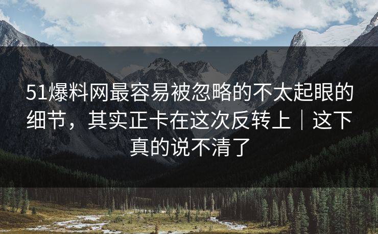 51爆料网最容易被忽略的不太起眼的细节，其实正卡在这次反转上｜这下真的说不清了