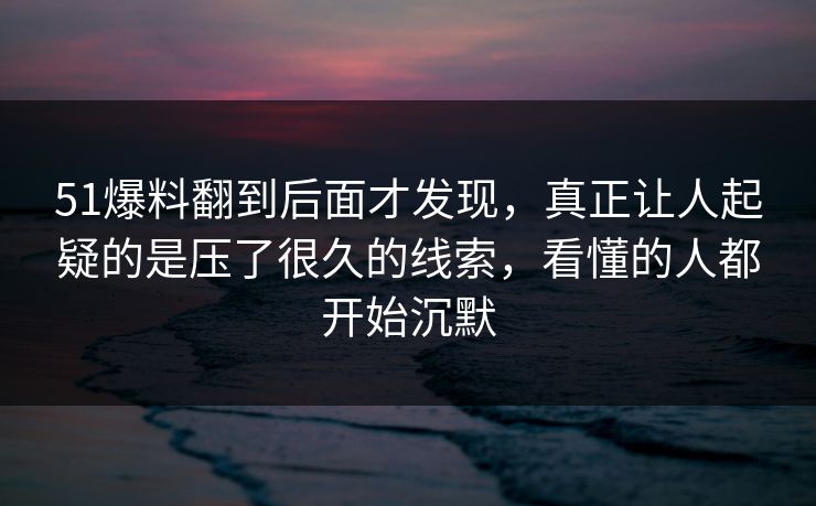 51爆料翻到后面才发现，真正让人起疑的是压了很久的线索，看懂的人都开始沉默