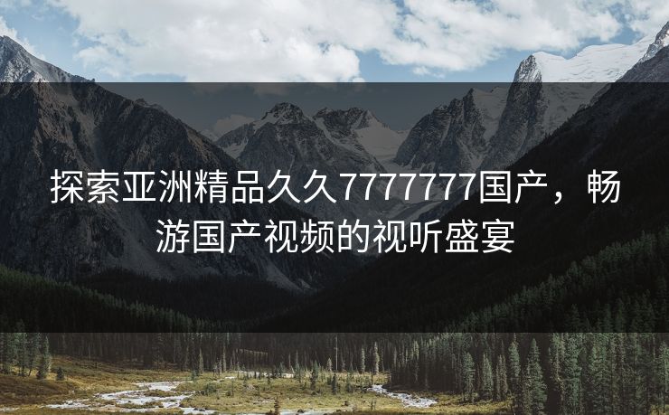探索亚洲精品久久7777777国产,畅游国产视频的视听盛宴 探索亚洲精品久久7777777国产,畅游国产视频的视听盛宴