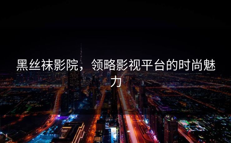 黑丝袜影院，领略影视平台的时尚魅力