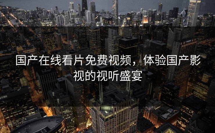 国产在线看片免费视频，体验国产影视的视听盛宴