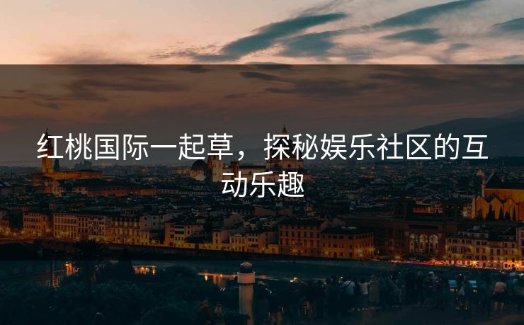 红桃国际一起草，探秘娱乐社区的互动乐趣