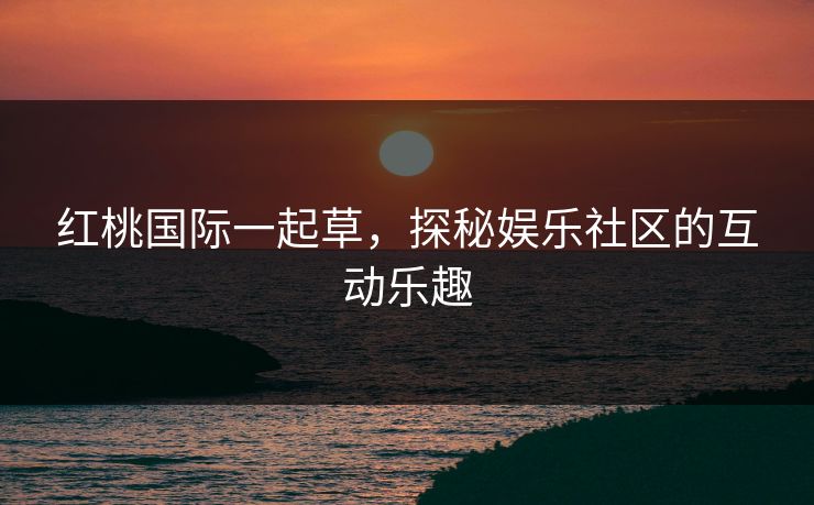红桃国际一起草，探秘娱乐社区的互动乐趣