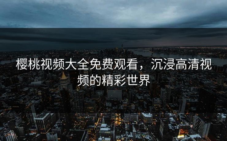 樱桃视频大全免费观看，沉浸高清视频的精彩世界