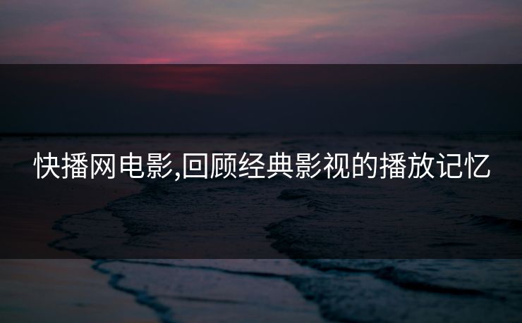 快播网电影,回顾经典影视的播放记忆