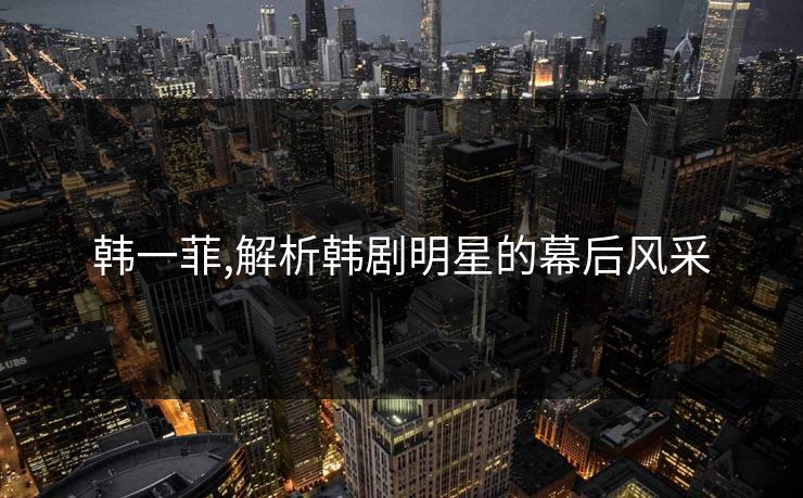 韩一菲,解析韩剧明星的幕后风采