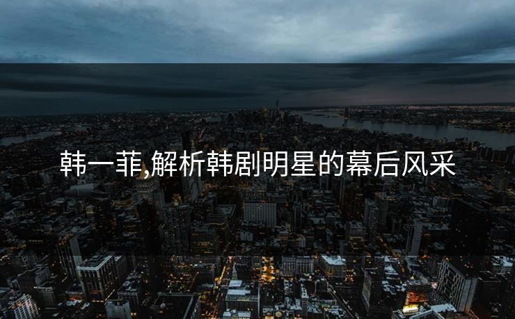韩一菲,解析韩剧明星的幕后风采