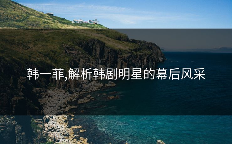 韩一菲,解析韩剧明星的幕后风采