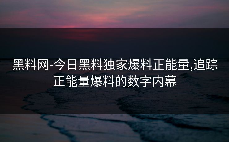 黑料网-今日黑料独家爆料正能量,追踪正能量爆料的数字内幕 黑料网-今日黑料独家爆料正能量,追踪正能量爆料的数字内幕