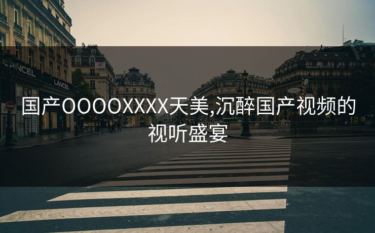 国产OOOOXXXX天美,沉醉国产视频的视听盛宴