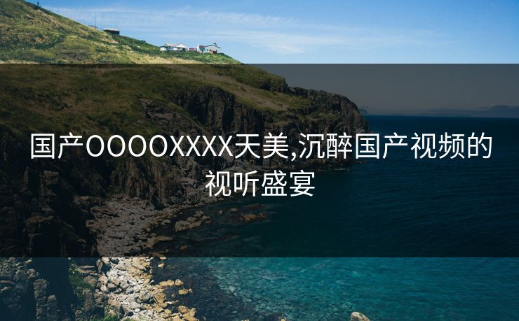 国产OOOOXXXX天美,沉醉国产视频的视听盛宴
