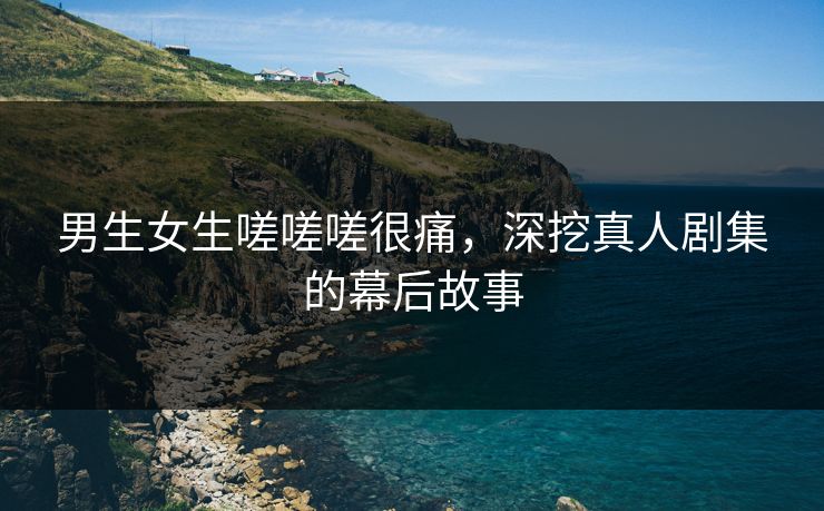 男生女生嗟嗟嗟很痛,深挖真人剧集的幕后故事 男生女生嗟嗟嗟很痛,深挖真人剧集的幕后故事