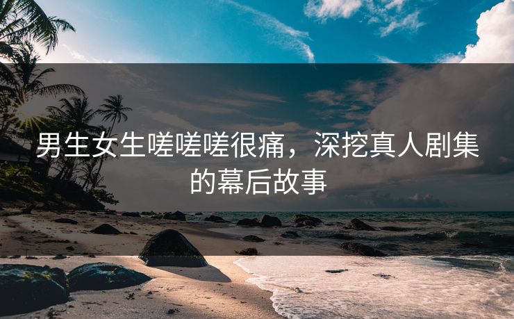 男生女生嗟嗟嗟很痛，深挖真人剧集的幕后故事