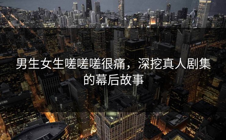 男生女生嗟嗟嗟很痛,深挖真人剧集的幕后故事 男生女生嗟嗟嗟很痛,深挖真人剧集的幕后故事