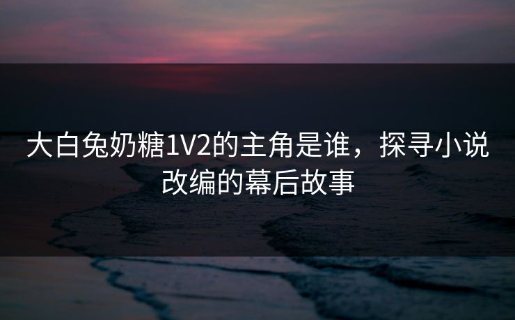 大白兔奶糖1V2的主角是谁，探寻小说改编的幕后故事