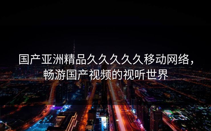 国产亚洲精品久久久久久移动网络,畅游国产视频的视听世界