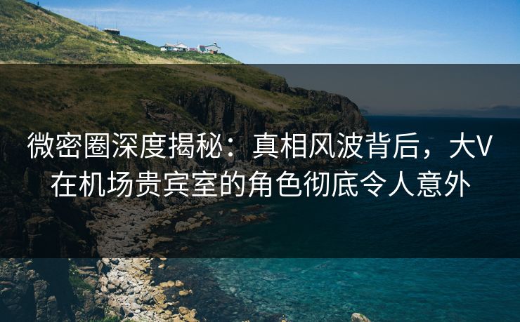 微密圈深度揭秘:真相风波背后,大V在机场贵宾室的角色彻底令人意外 微密圈深度揭秘:真相风波背后,大V在机场贵宾室的角色彻底令人意外