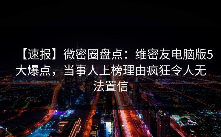 【速报】微密圈盘点：维密友电脑版5大爆点，当事人上榜理由疯狂令人无法置信
