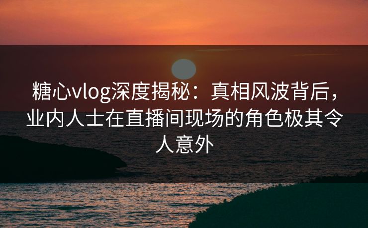 糖心vlog深度揭秘:真相风波背后,业内人士在直播间现场的角色极其令人意外 糖心vlog深度揭秘:真相风波背后,业内人士在直播间现场的角色极其令人意外