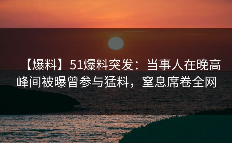 【爆料】51爆料突发：当事人在晚高峰间被曝曾参与猛料，窒息席卷全网