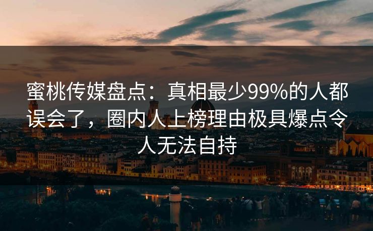 蜜桃传媒盘点：真相最少99%的人都误会了，圈内人上榜理由极具爆点令人无法自持