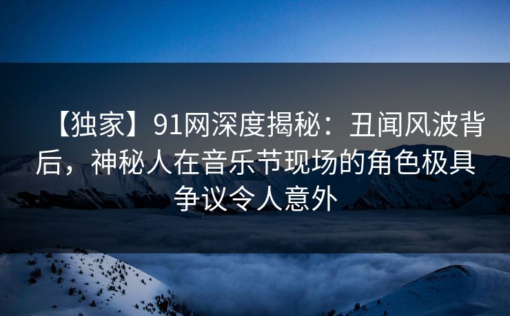 【独家】91网深度揭秘：丑闻风波背后，神秘人在音乐节现场的角色极具争议令人意外