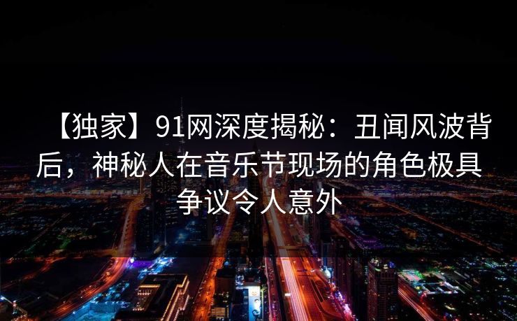 【独家】91网深度揭秘：丑闻风波背后，神秘人在音乐节现场的角色极具争议令人意外