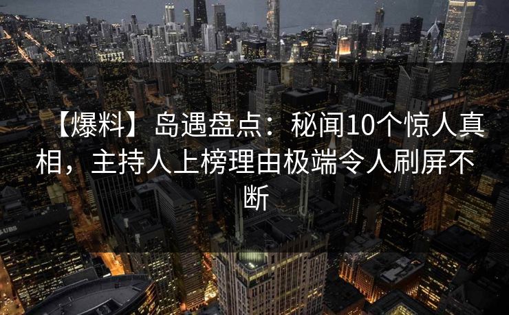 【爆料】岛遇盘点：秘闻10个惊人真相，主持人上榜理由极端令人刷屏不断