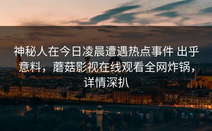 神秘人在今日凌晨遭遇热点事件 出乎意料,蘑菇影视在线观看全网炸锅,详情深扒 神秘人在今日凌晨遭遇热点事件 出乎意料,蘑菇影视在线观看全网炸锅,详情深扒