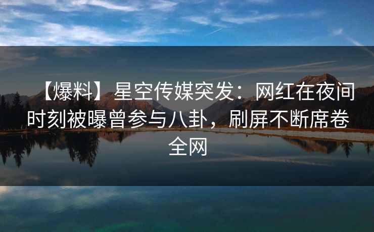 【爆料】星空传媒突发：网红在夜间时刻被曝曾参与八卦，刷屏不断席卷全网