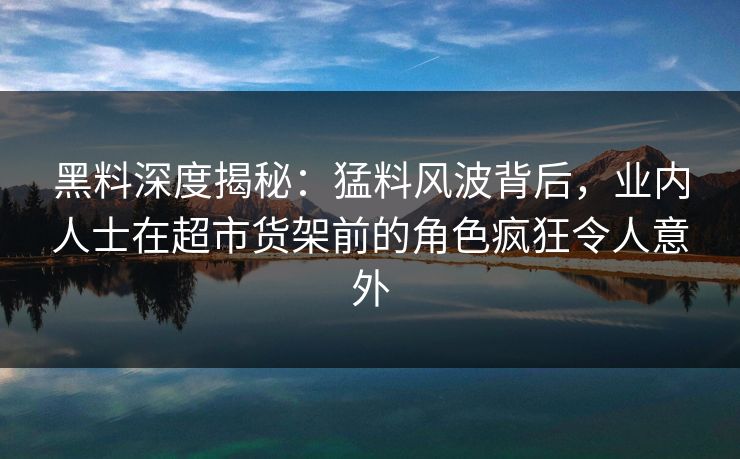 黑料深度揭秘：猛料风波背后，业内人士在超市货架前的角色疯狂令人意外