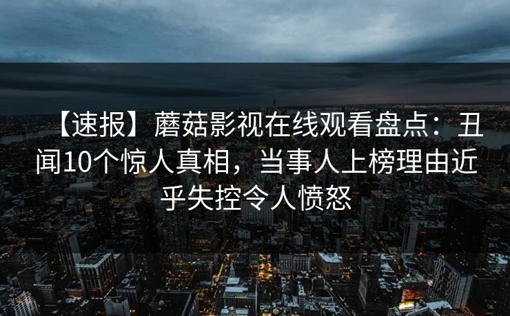 【速报】蘑菇影视在线观看盘点:丑闻10个惊人真相,当事人上榜理由近乎失控令人愤怒 【速报】蘑菇影视在线观看盘点:丑闻10个惊人真相,当事人上榜理由近乎失控令人愤怒