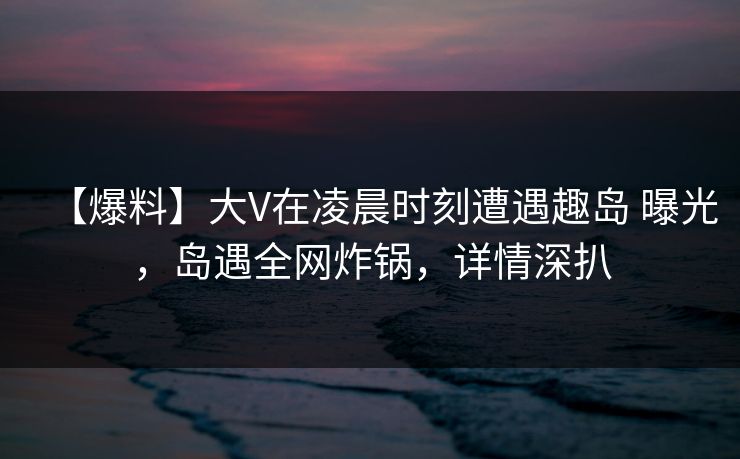 【爆料】大V在凌晨时刻遭遇趣岛 曝光，岛遇全网炸锅，详情深扒