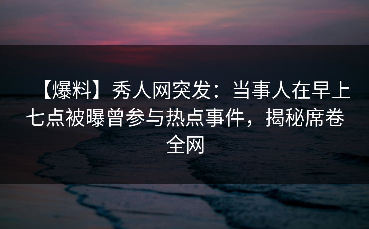 【爆料】秀人网突发:当事人在早上七点被曝曾参与热点事件,揭秘席卷全网 【爆料】秀人网突发:当事人在早上七点被曝曾参与热点事件,揭秘席卷全网