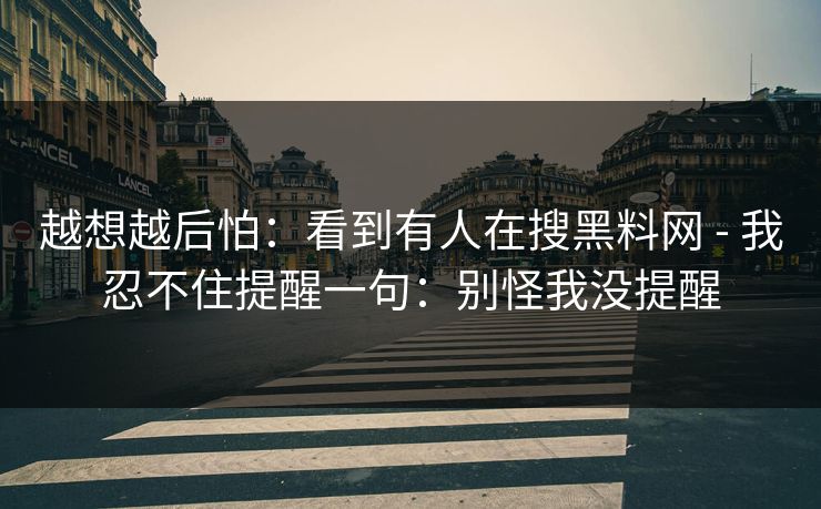 越想越后怕：看到有人在搜黑料网 - 我忍不住提醒一句：别怪我没提醒