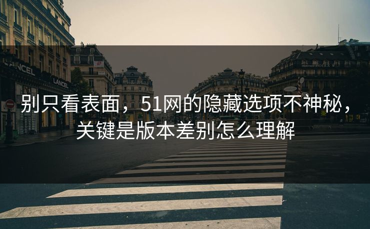 别只看表面,51网的隐藏选项不神秘,关键是版本差别怎么理解 别只看表面,51网的隐藏选项不神秘,关键是版本差别怎么理解