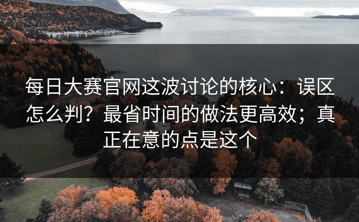 每日大赛官网这波讨论的核心：误区怎么判？最省时间的做法更高效；真正在意的点是这个