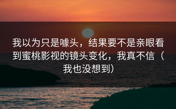 我以为只是噱头，结果要不是亲眼看到蜜桃影视的镜头变化，我真不信（我也没想到）