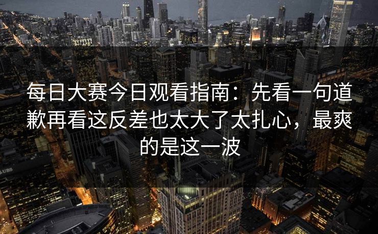 每日大赛今日观看指南：先看一句道歉再看这反差也太大了太扎心，最爽的是这一波