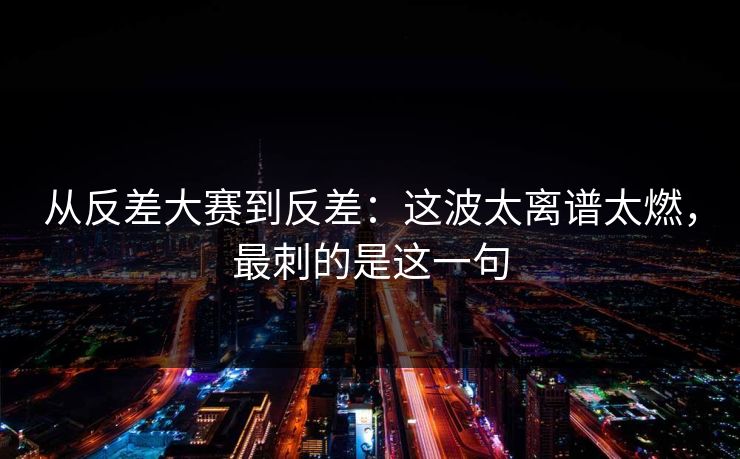 从反差大赛到反差：这波太离谱太燃，最刺的是这一句