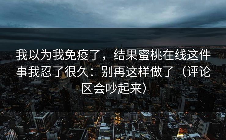 我以为我免疫了，结果蜜桃在线这件事我忍了很久：别再这样做了（评论区会吵起来）