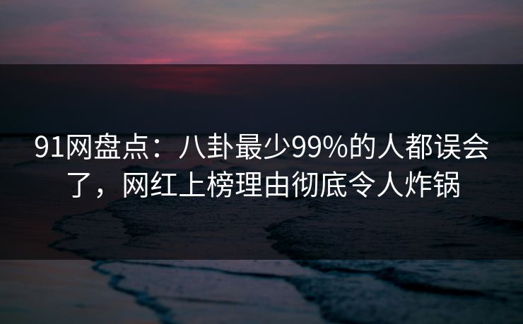 91网盘点：八卦最少99%的人都误会了，网红上榜理由彻底令人炸锅