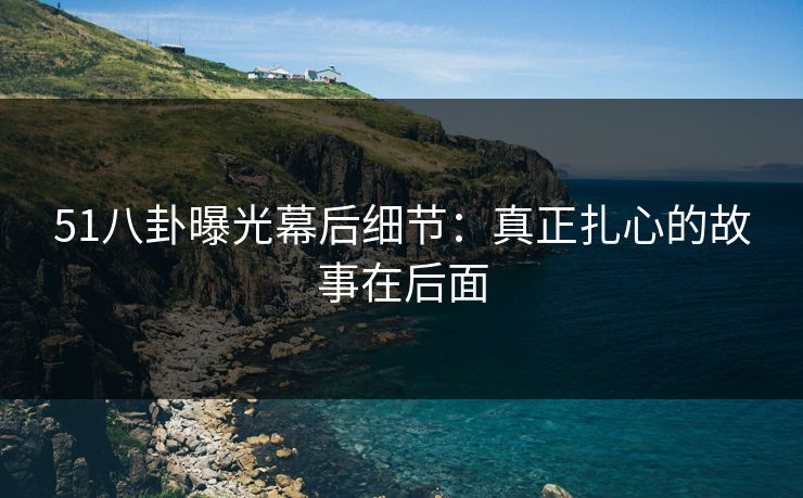 51八卦曝光幕后细节：真正扎心的故事在后面
